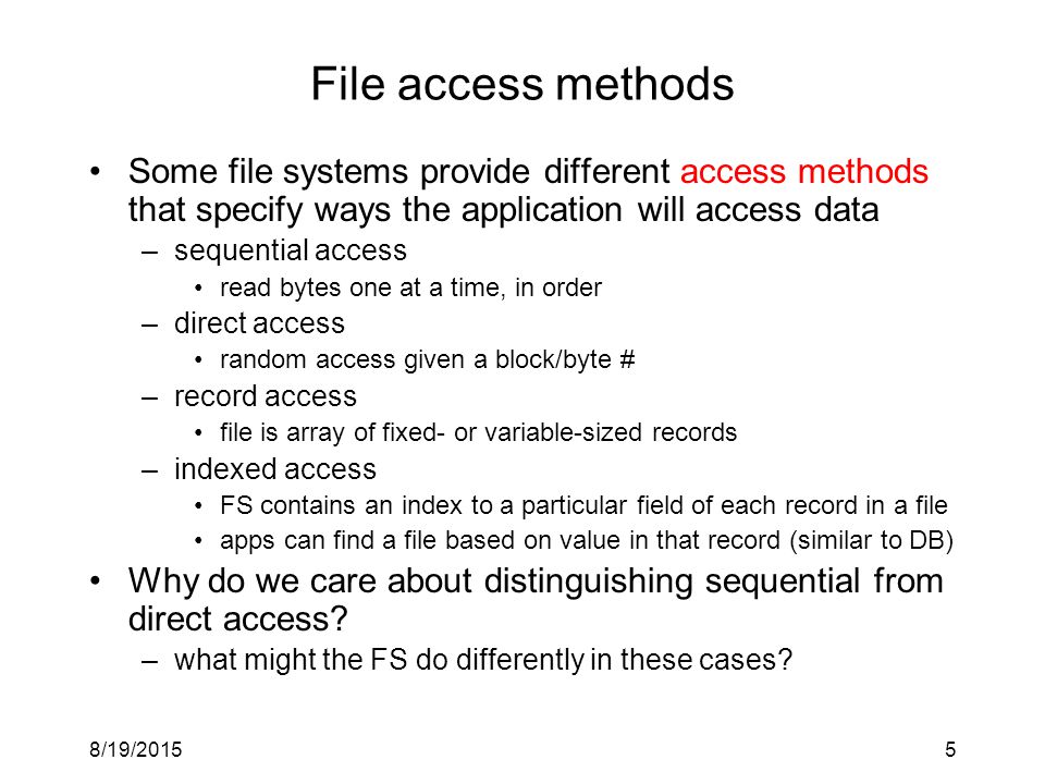 8/19/20155 File access methods Some file systems provide different access methods that specify ways the application will access data –sequential access read bytes one at a time, in order –direct access random access given a block/byte # –record access file is array of fixed- or variable-sized records –indexed access FS contains an index to a particular field of each record in a file apps can find a file based on value in that record (similar to DB) Why do we care about distinguishing sequential from direct access.