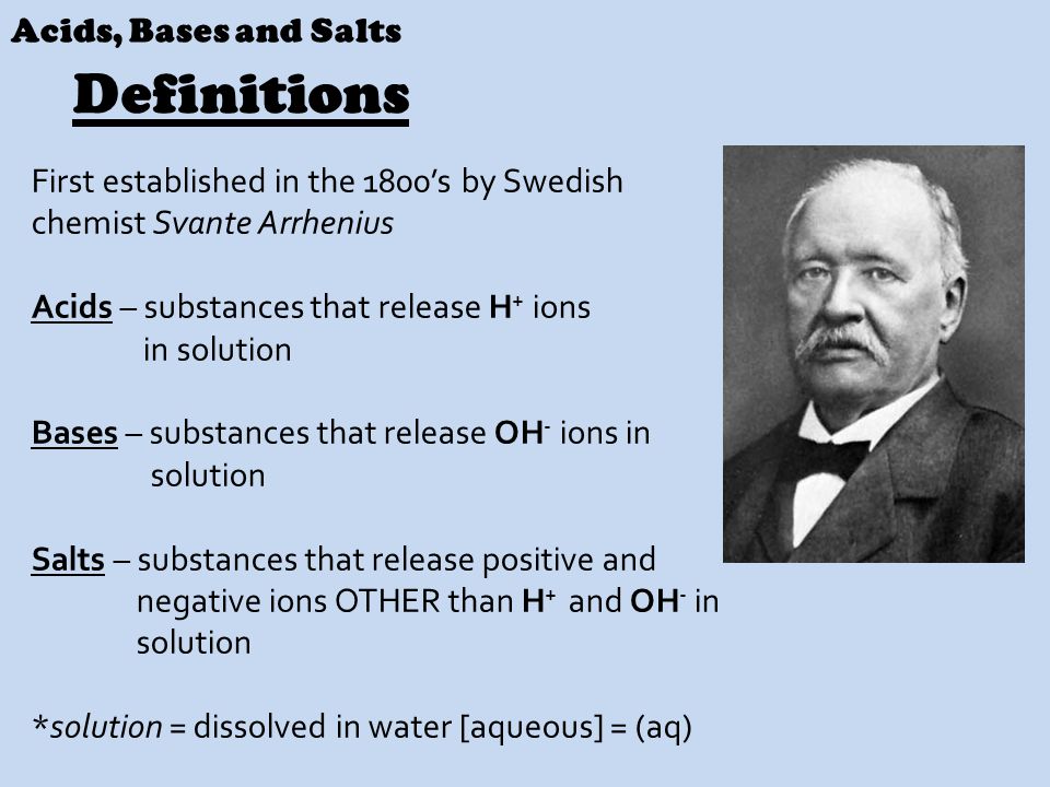 Acids, Bases and Salts First established in the 1800’s by Swedish chemist Svante Arrhenius Acids – substances that release H + ions in solution Bases – substances that release OH - ions in solution Salts – substances that release positive and negative ions OTHER than H + and OH - in solution *solution = dissolved in water [aqueous] = (aq) Definitions