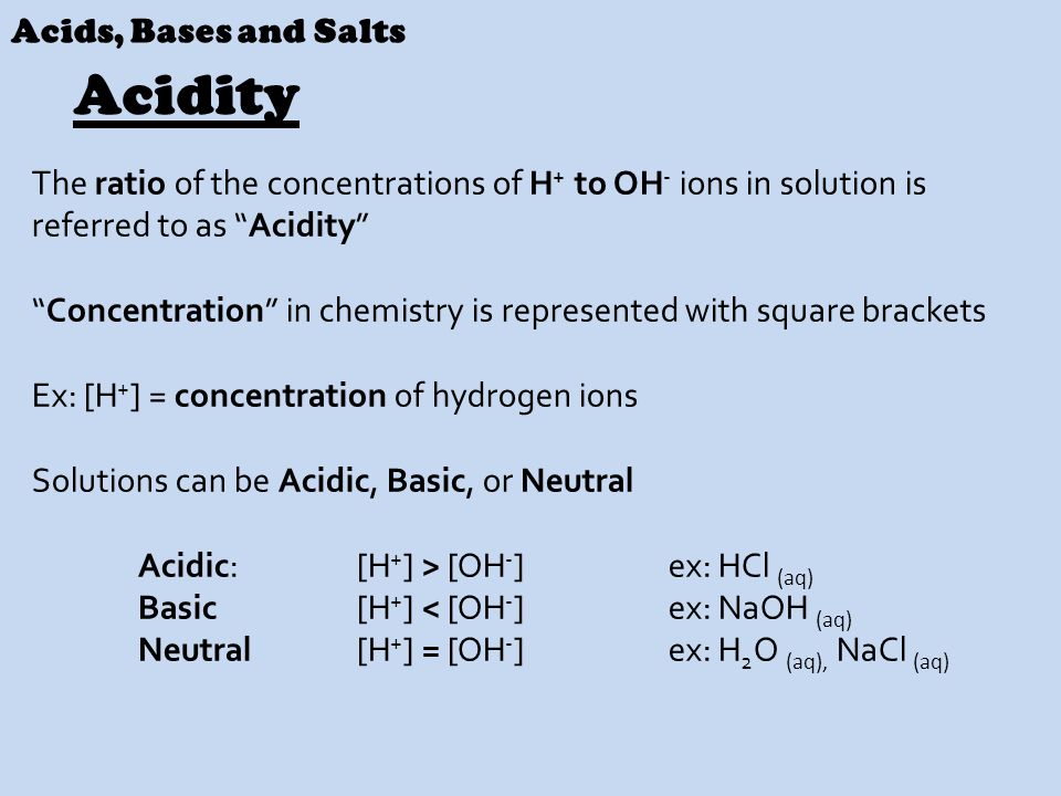 Acids, Bases and Salts The ratio of the concentrations of H + to OH - ions in solution is referred to as Acidity Concentration in chemistry is represented with square brackets Ex: [H + ] = concentration of hydrogen ions Solutions can be Acidic, Basic, or Neutral Acidic: [H + ] > [OH - ] ex: HCl (aq) Basic [H + ] < [OH - ] ex: NaOH (aq) Neutral [H + ] = [OH - ] ex: H 2 O (aq), NaCl (aq) Acidity