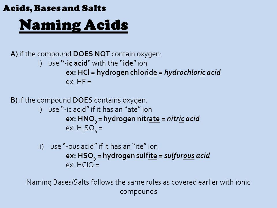 A) if the compound DOES NOT contain oxygen: i) use -ic acid with the ide ion ex: HCl = hydrogen chloride = hydrochloric acid ex: HF = B) if the compound DOES contains oxygen: i) use -ic acid if it has an ate ion ex: HNO 3 = hydrogen nitrate = nitric acid ex: H 2 SO 4 = ii) use -ous acid if it has an ite ion ex: HSO 3 = hydrogen sulfite = sulfurous acid ex: HClO = Acids, Bases and Salts Naming Acids Naming Bases/Salts follows the same rules as covered earlier with ionic compounds