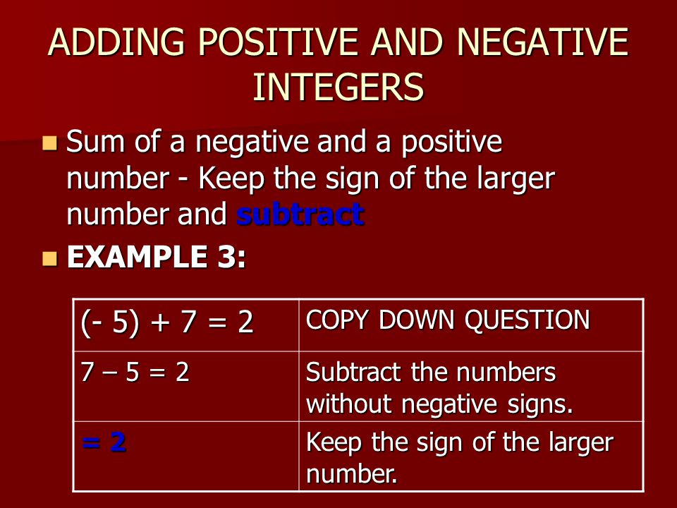 ADDING POSITIVE AND NEGATIVE INTEGERS Sum of a negative and a positive number - Keep the sign of the larger number and subtract Sum of a negative and a positive number - Keep the sign of the larger number and subtract EXAMPLE 3: EXAMPLE 3: (- 5) + 7 = 2 COPY DOWN QUESTION 7 – 5 = 2 Subtract the numbers without negative signs.