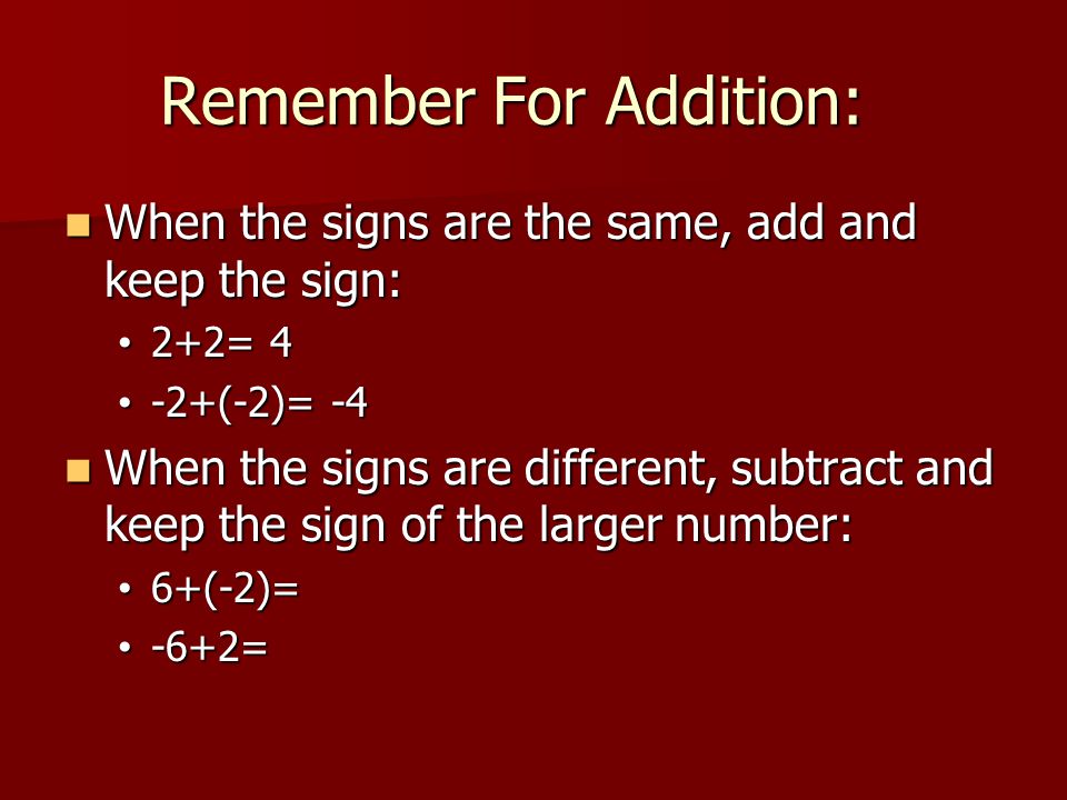 Remember For Addition: When the signs are the same, add and keep the sign: When the signs are the same, add and keep the sign: 2+2= 4 2+2= 4 -2+(-2)= (-2)= -4 When the signs are different, subtract and keep the sign of the larger number: When the signs are different, subtract and keep the sign of the larger number: 6+(-2)= 6+(-2)= -6+2= -6+2=