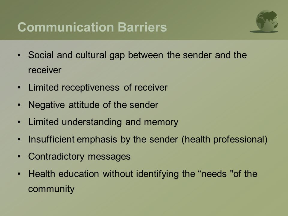 Communication Barriers Social and cultural gap between the sender and the receiver Limited receptiveness of receiver Negative attitude of the sender Limited understanding and memory Insufficient emphasis by the sender (health professional) Contradictory messages Health education without identifying the needs of the community
