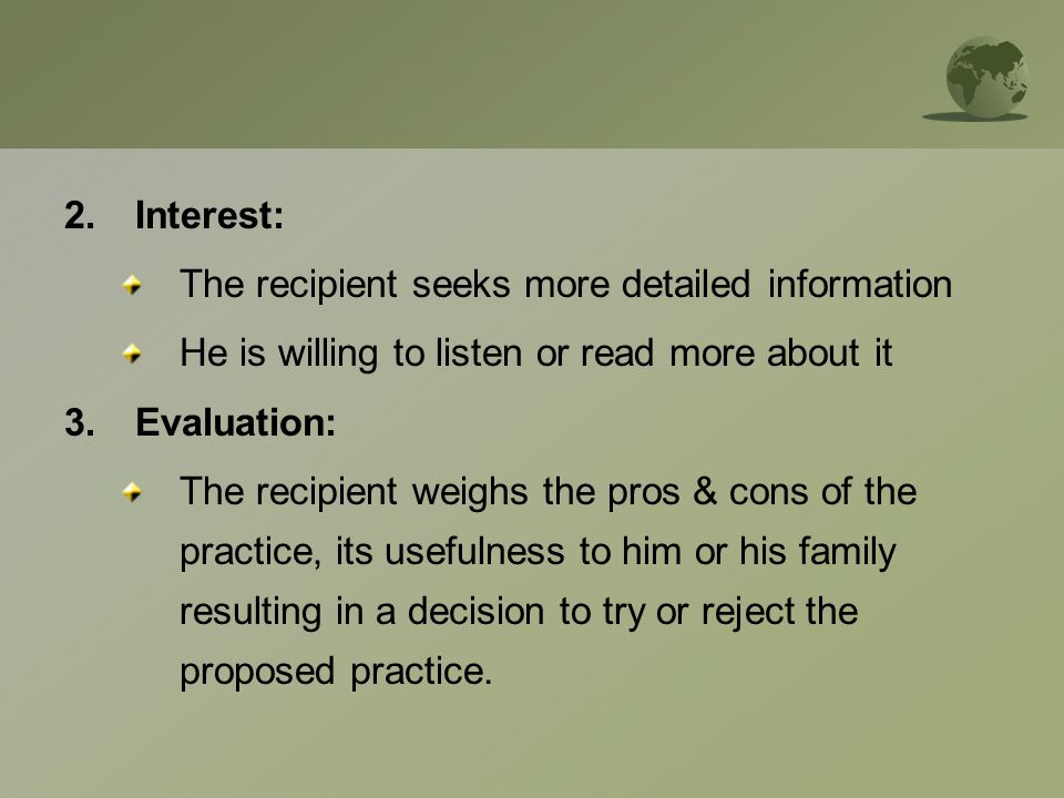 2.Interest: The recipient seeks more detailed information He is willing to listen or read more about it 3.Evaluation: The recipient weighs the pros & cons of the practice, its usefulness to him or his family resulting in a decision to try or reject the proposed practice.