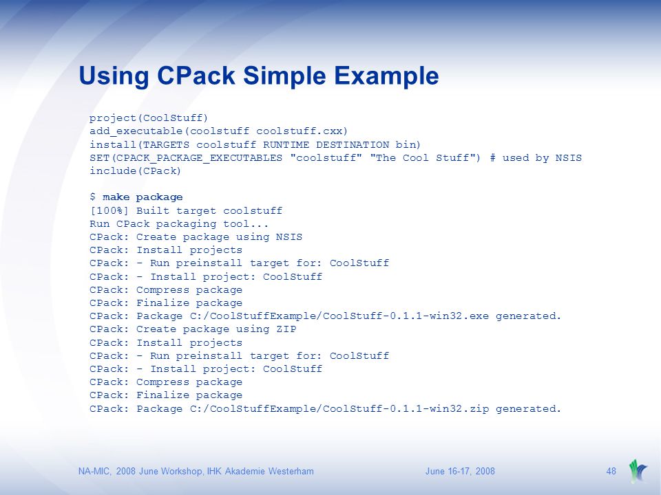 June 16-17, 2008NA-MIC, 2008 June Workshop, IHK Akademie Westerham48 Using CPack Simple Example project(CoolStuff) add_executable(coolstuff coolstuff.cxx) install(TARGETS coolstuff RUNTIME DESTINATION bin) SET(CPACK_PACKAGE_EXECUTABLES coolstuff The Cool Stuff ) # used by NSIS include(CPack) $ make package [100%] Built target coolstuff Run CPack packaging tool...