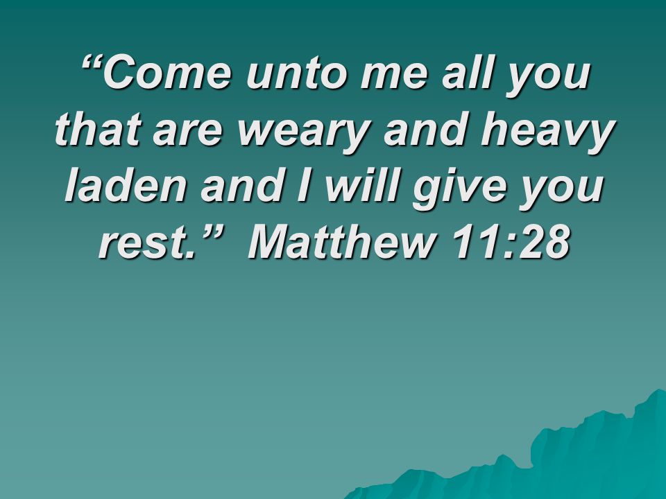 Come unto me all you that are weary and heavy laden and I will give you rest. Matthew 11:28