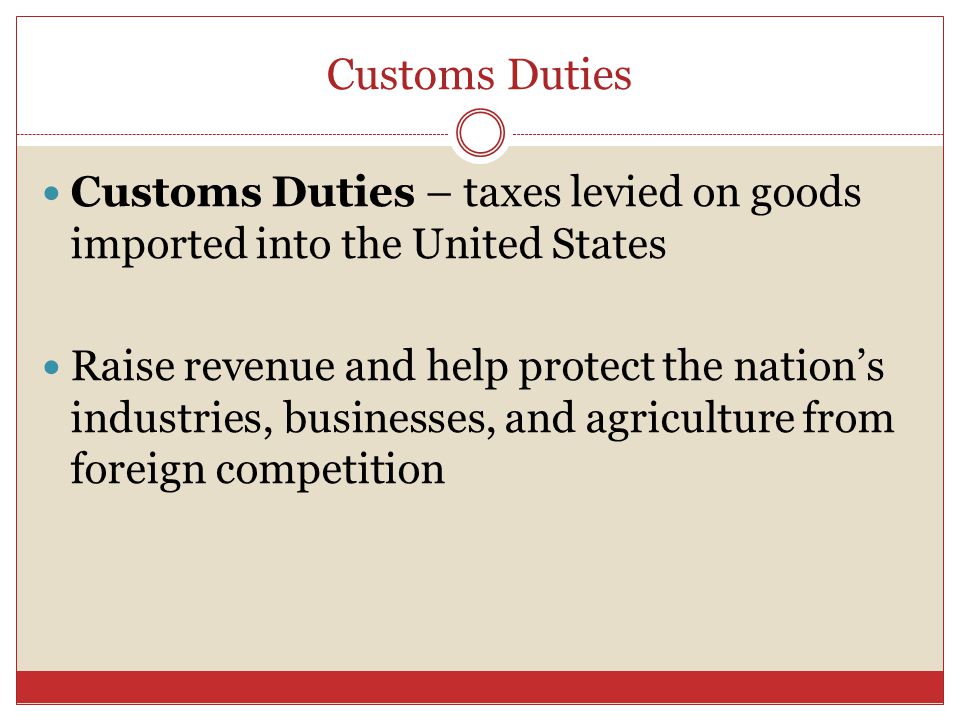 Customs Duties Customs Duties – taxes levied on goods imported into the United States Raise revenue and help protect the nation’s industries, businesses, and agriculture from foreign competition