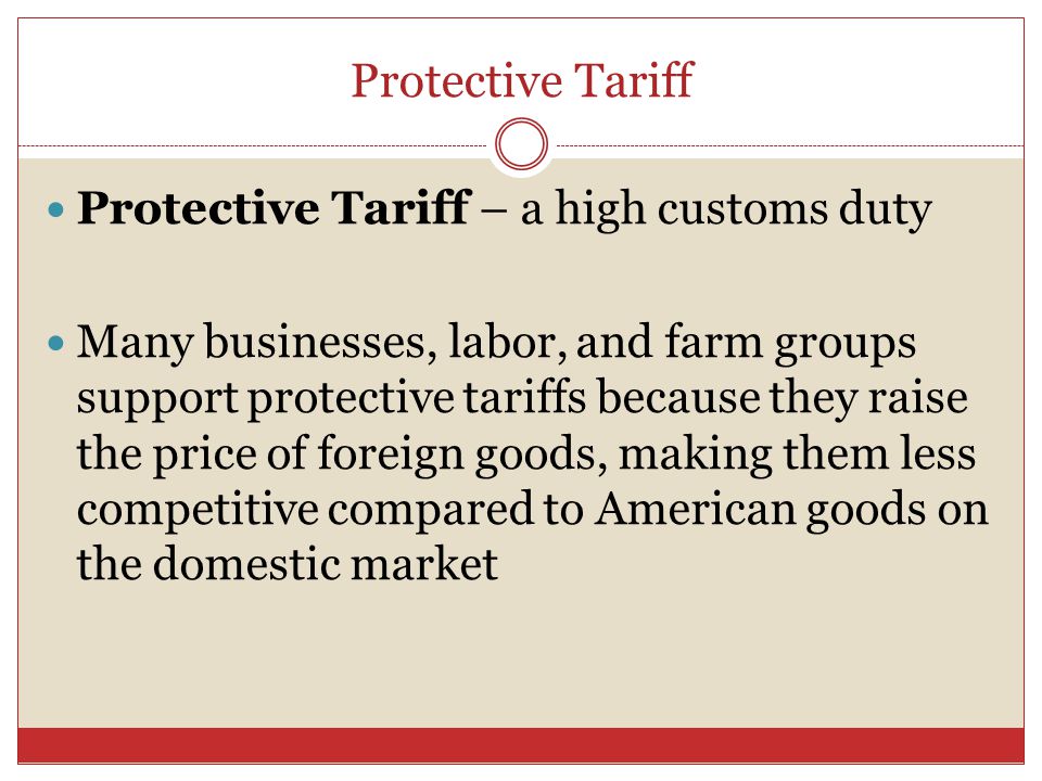 Protective Tariff Protective Tariff – a high customs duty Many businesses, labor, and farm groups support protective tariffs because they raise the price of foreign goods, making them less competitive compared to American goods on the domestic market