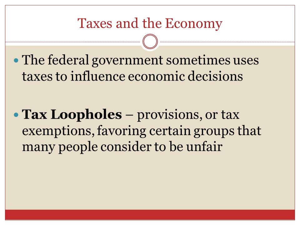 Taxes and the Economy The federal government sometimes uses taxes to influence economic decisions Tax Loopholes – provisions, or tax exemptions, favoring certain groups that many people consider to be unfair