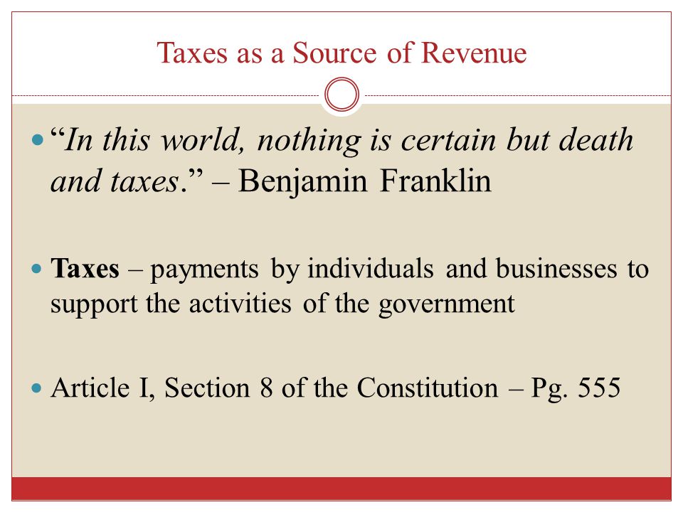 Taxes as a Source of Revenue In this world, nothing is certain but death and taxes. – Benjamin Franklin Taxes – payments by individuals and businesses to support the activities of the government Article I, Section 8 of the Constitution – Pg.
