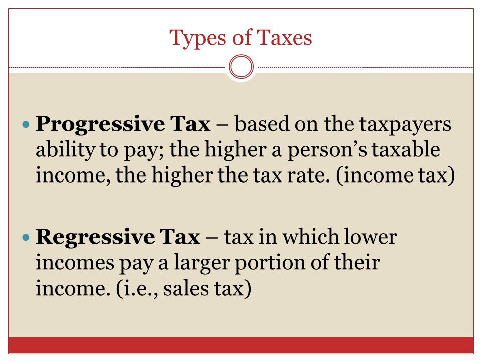 Progressive Tax – based on the taxpayers ability to pay; the higher a person’s taxable income, the higher the tax rate.