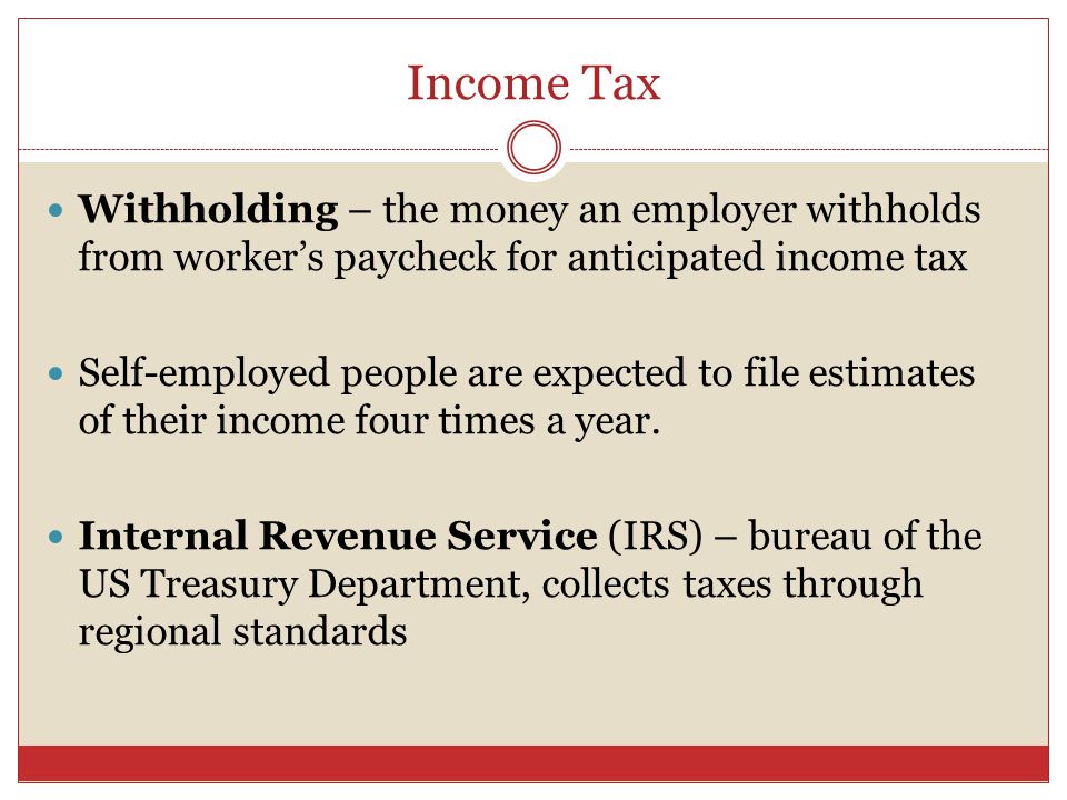 Income Tax Withholding – the money an employer withholds from worker’s paycheck for anticipated income tax Self-employed people are expected to file estimates of their income four times a year.