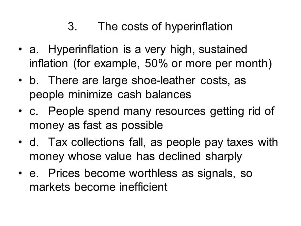 3.The costs of hyperinflation a.Hyperinflation is a very high, sustained inflation (for example, 50% or more per month) b.There are large shoe-leather costs, as people minimize cash balances c.People spend many resources getting rid of money as fast as possible d.Tax collections fall, as people pay taxes with money whose value has declined sharply e.Prices become worthless as signals, so markets become inefficient
