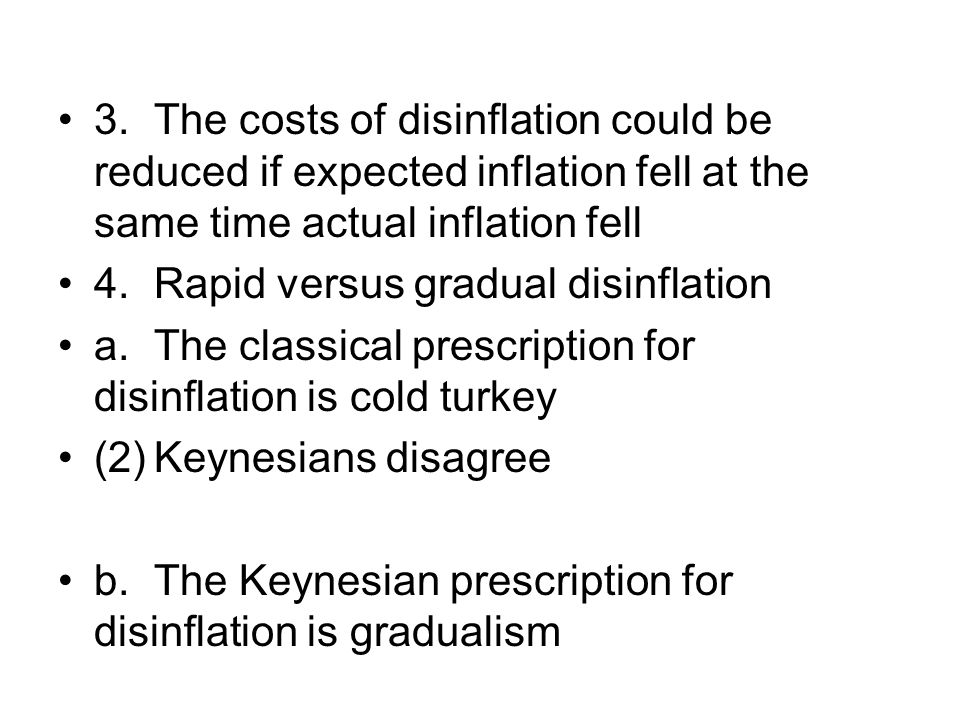 3.The costs of disinflation could be reduced if expected inflation fell at the same time actual inflation fell 4.Rapid versus gradual disinflation a.The classical prescription for disinflation is cold turkey (2)Keynesians disagree b.The Keynesian prescription for disinflation is gradualism