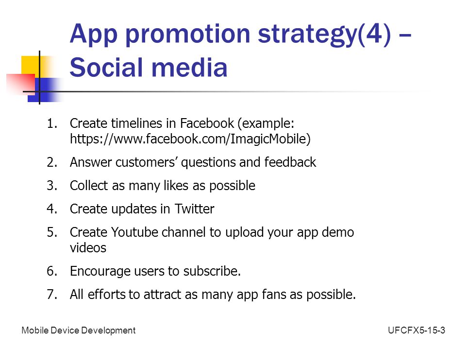UFCFX5-15-3Mobile Device Development App promotion strategy(4) – Social media 1.Create timelines in Facebook (example:   2.Answer customers’ questions and feedback 3.Collect as many likes as possible 4.Create updates in Twitter 5.Create Youtube channel to upload your app demo videos 6.Encourage users to subscribe.