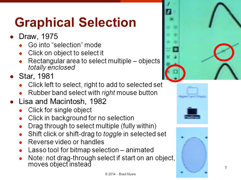 Graphical Selection Draw, 1975 Go into selection mode Click on object to select it Rectangular area to select multiple – objects totally enclosed Star, 1981 Click left to select, right to add to selected set Rubber band select with right mouse button Lisa and Macintosh, 1982 Click for single object Click in background for no selection Drag through to select multiple (fully within) Shift click or shift-drag to toggle in selected set Reverse video or handles Lasso tool for bitmap selection – animated Note: not drag-through select if start on an object, moves object instead © Brad Myers 5