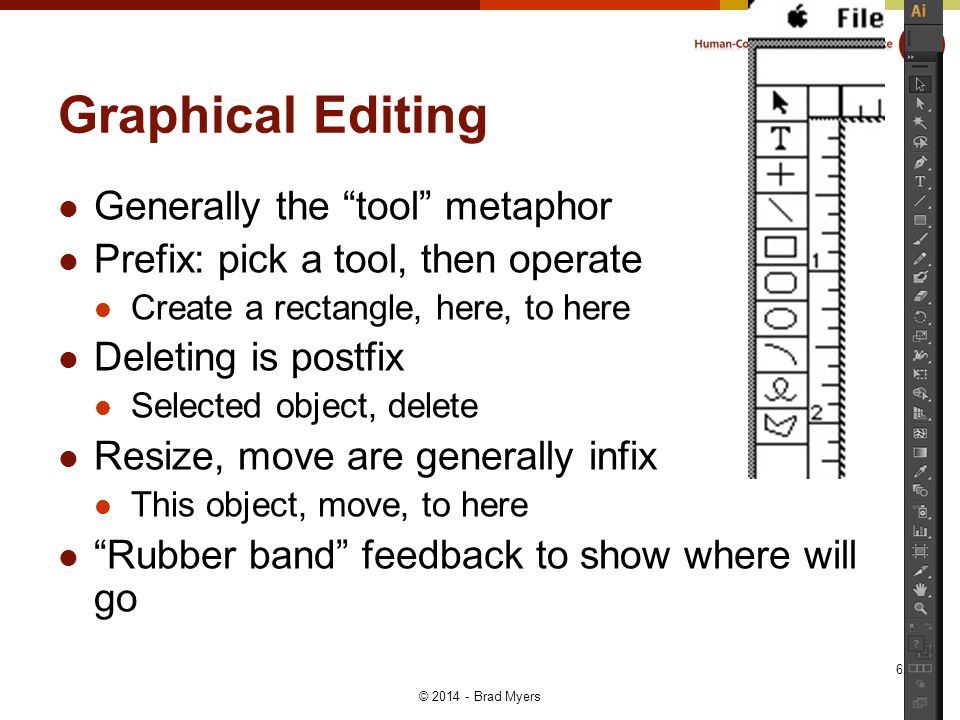 Graphical Editing Generally the tool metaphor Prefix: pick a tool, then operate Create a rectangle, here, to here Deleting is postfix Selected object, delete Resize, move are generally infix This object, move, to here Rubber band feedback to show where will go © Brad Myers 6
