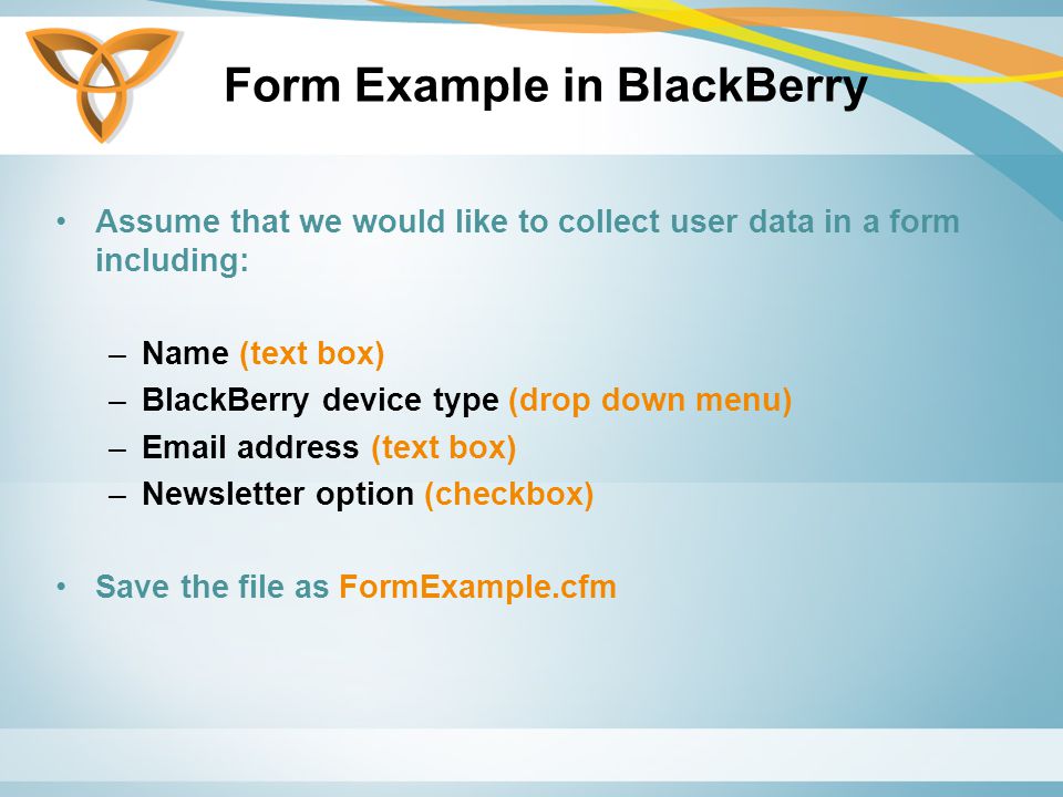 Form Example in BlackBerry Assume that we would like to collect user data in a form including: –Name (text box) –BlackBerry device type (drop down menu) – address (text box) –Newsletter option (checkbox) Save the file as FormExample.cfm