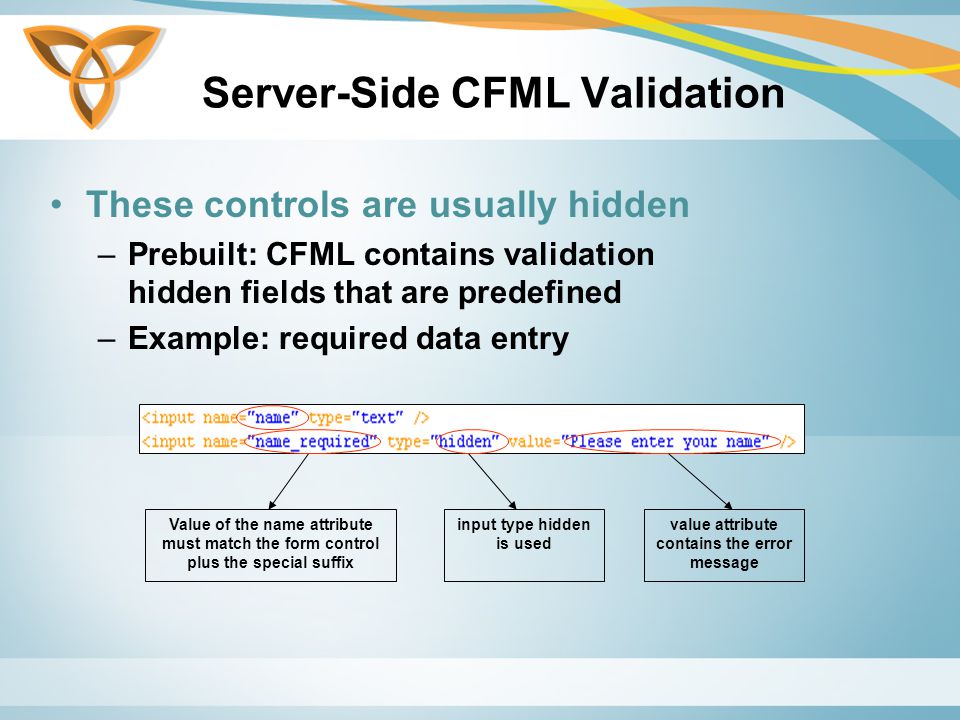 Server-Side CFML Validation These controls are usually hidden –Prebuilt: CFML contains validation hidden fields that are predefined –Example: required data entry Value of the name attribute must match the form control plus the special suffix input type hidden is used value attribute contains the error message