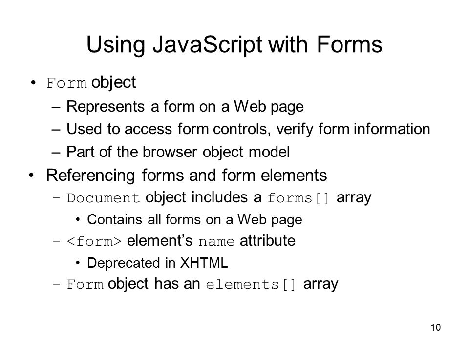 10 Using JavaScript with Forms Form object –Represents a form on a Web page –Used to access form controls, verify form information –Part of the browser object model Referencing forms and form elements –Document object includes a forms[] array Contains all forms on a Web page – element’s name attribute Deprecated in XHTML –Form object has an elements[] array