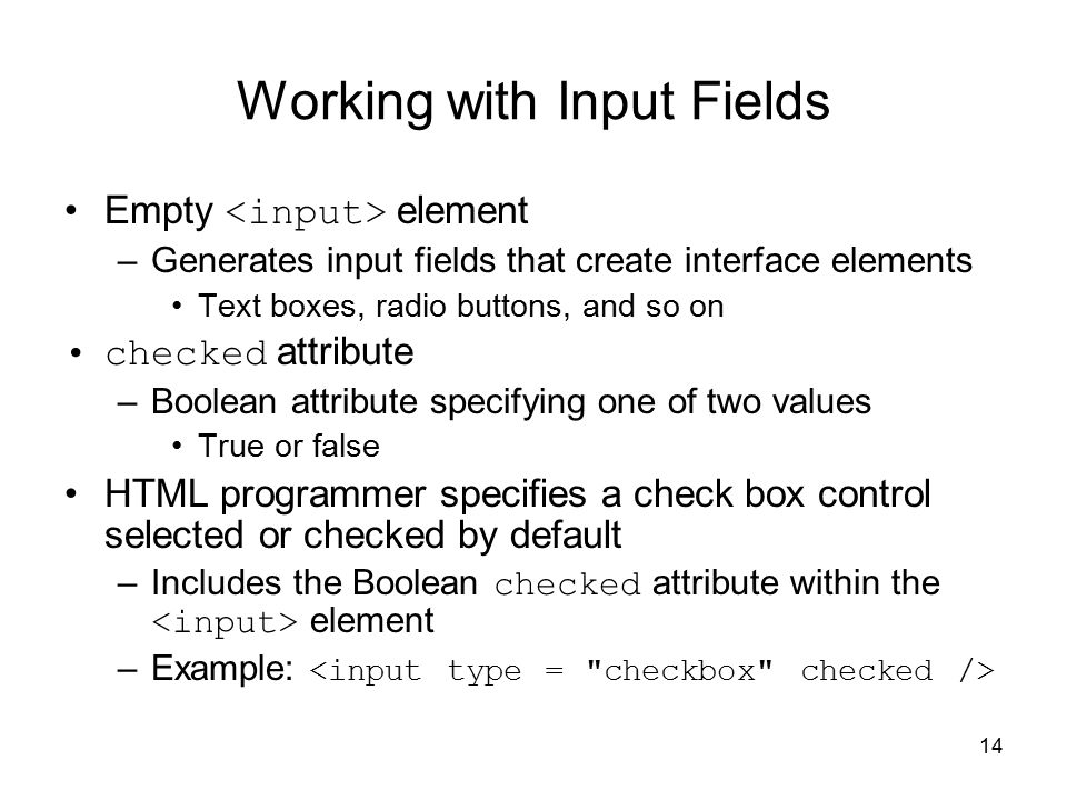 14 Working with Input Fields Empty element –Generates input fields that create interface elements Text boxes, radio buttons, and so on checked attribute –Boolean attribute specifying one of two values True or false HTML programmer specifies a check box control selected or checked by default –Includes the Boolean checked attribute within the element –Example: