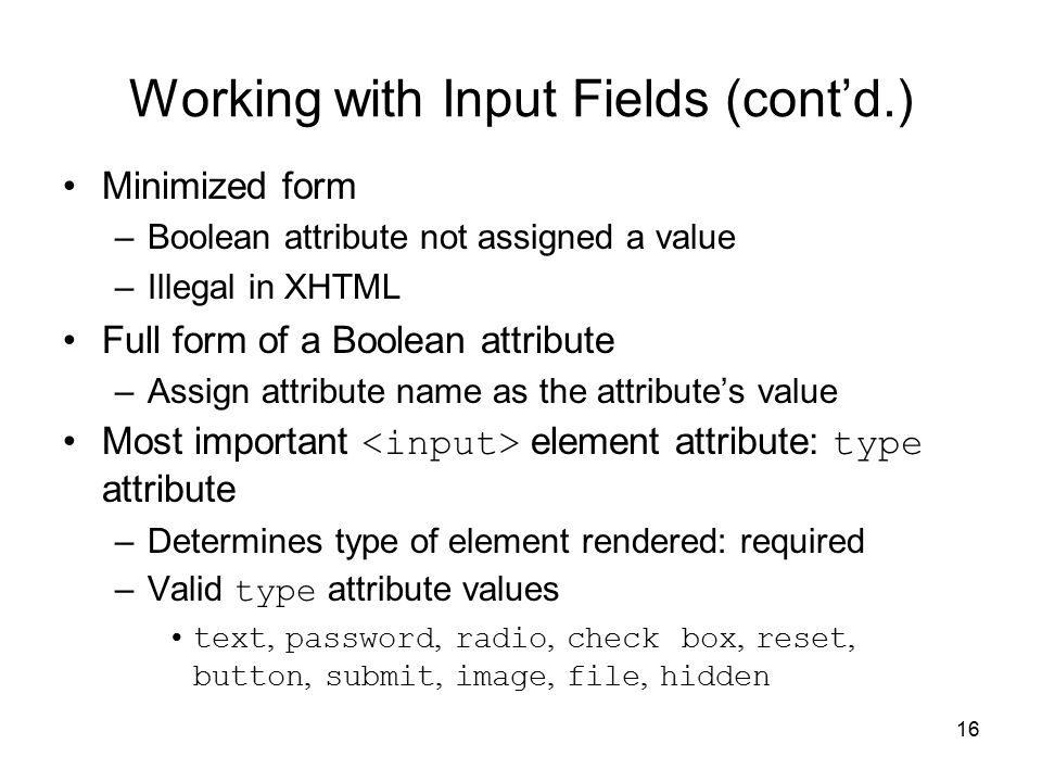 16 Working with Input Fields (cont’d.) Minimized form –Boolean attribute not assigned a value –Illegal in XHTML Full form of a Boolean attribute –Assign attribute name as the attribute’s value Most important element attribute: type attribute –Determines type of element rendered: required –Valid type attribute values text, password, radio, check box, reset, button, submit, image, file, hidden