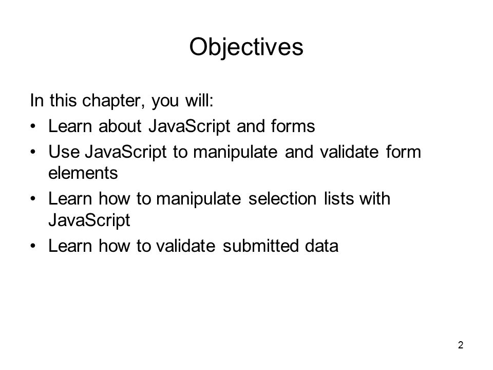 2 Objectives In this chapter, you will: Learn about JavaScript and forms Use JavaScript to manipulate and validate form elements Learn how to manipulate selection lists with JavaScript Learn how to validate submitted data