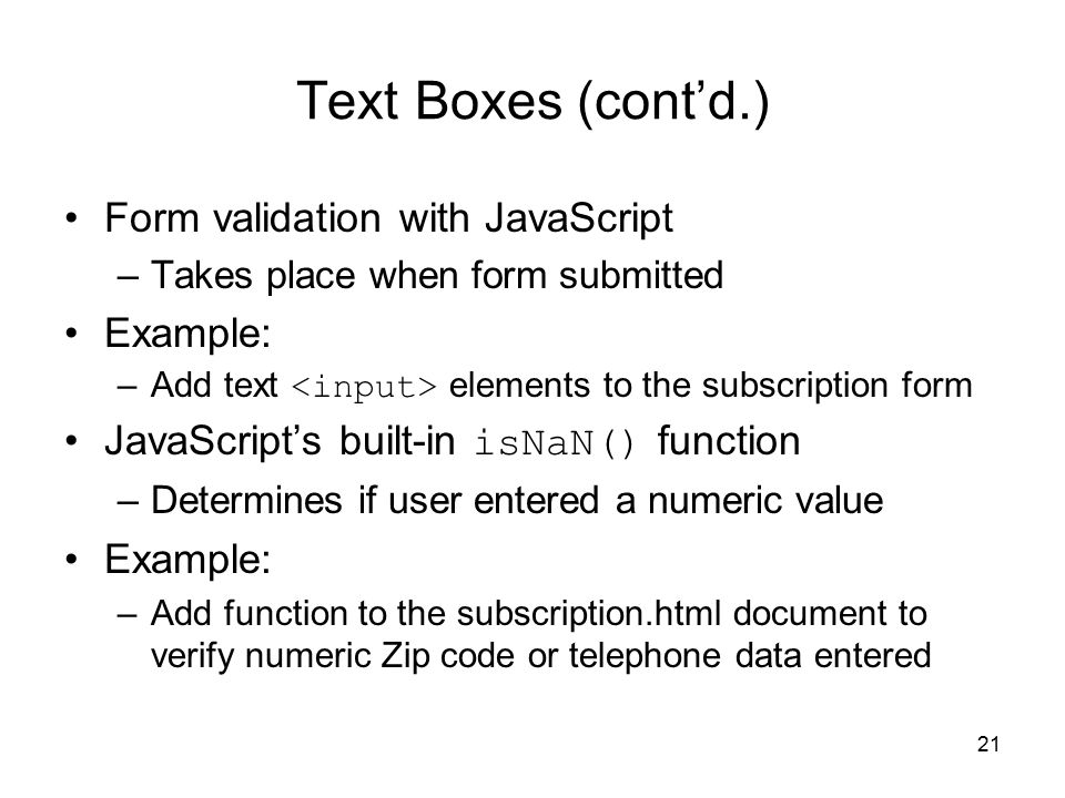 21 Text Boxes (cont’d.) Form validation with JavaScript –Takes place when form submitted Example: –Add text elements to the subscription form JavaScript’s built-in isNaN() function –Determines if user entered a numeric value Example: –Add function to the subscription.html document to verify numeric Zip code or telephone data entered