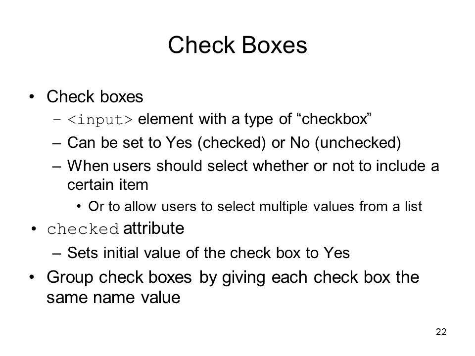 22 Check Boxes Check boxes – element with a type of checkbox –Can be set to Yes (checked) or No (unchecked) –When users should select whether or not to include a certain item Or to allow users to select multiple values from a list checked attribute –Sets initial value of the check box to Yes Group check boxes by giving each check box the same name value
