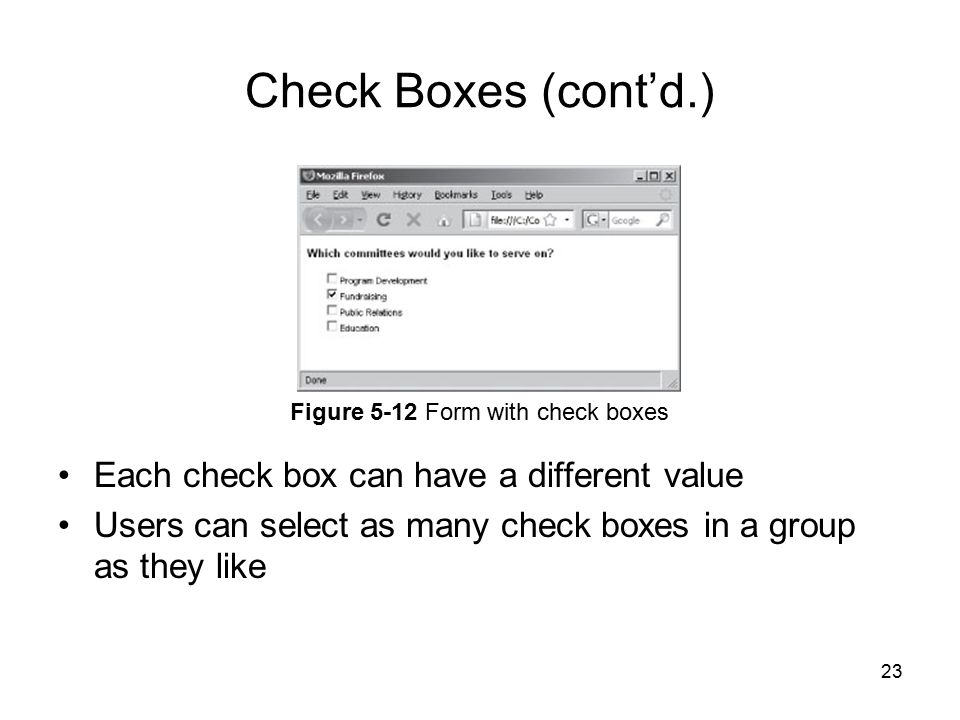23 Check Boxes (cont’d.) Each check box can have a different value Users can select as many check boxes in a group as they like Figure 5-12 Form with check boxes