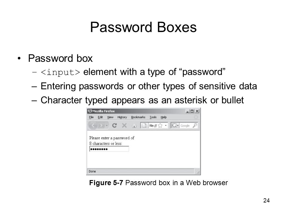 24 Password Boxes Password box – element with a type of password –Entering passwords or other types of sensitive data –Character typed appears as an asterisk or bullet Figure 5-7 Password box in a Web browser
