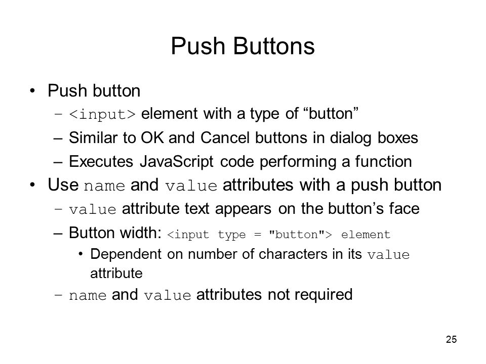 25 Push Buttons Push button – element with a type of button –Similar to OK and Cancel buttons in dialog boxes –Executes JavaScript code performing a function Use name and value attributes with a push button –value attribute text appears on the button’s face –Button width: element Dependent on number of characters in its value attribute –name and value attributes not required