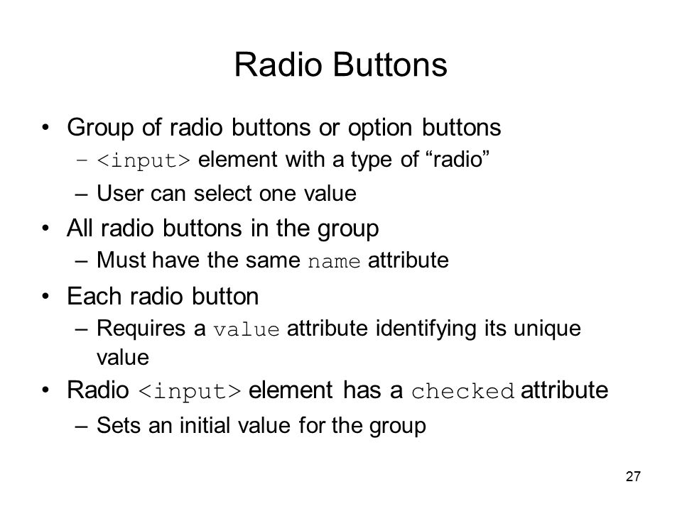 27 Radio Buttons Group of radio buttons or option buttons – element with a type of radio –User can select one value All radio buttons in the group –Must have the same name attribute Each radio button –Requires a value attribute identifying its unique value Radio element has a checked attribute –Sets an initial value for the group