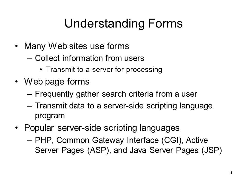3 Understanding Forms Many Web sites use forms –Collect information from users Transmit to a server for processing Web page forms –Frequently gather search criteria from a user –Transmit data to a server-side scripting language program Popular server-side scripting languages –PHP, Common Gateway Interface (CGI), Active Server Pages (ASP), and Java Server Pages (JSP)