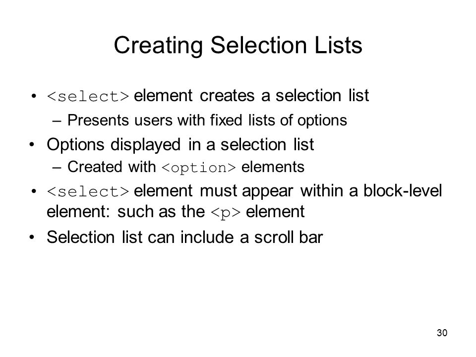 30 Creating Selection Lists element creates a selection list –Presents users with fixed lists of options Options displayed in a selection list –Created with elements element must appear within a block-level element: such as the element Selection list can include a scroll bar