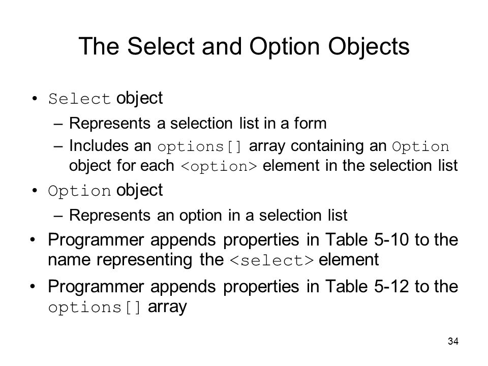 34 The Select and Option Objects Select object –Represents a selection list in a form –Includes an options[] array containing an Option object for each element in the selection list Option object –Represents an option in a selection list Programmer appends properties in Table 5-10 to the name representing the element Programmer appends properties in Table 5-12 to the options[] array