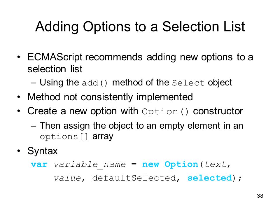 38 Adding Options to a Selection List ECMAScript recommends adding new options to a selection list –Using the add() method of the Select object Method not consistently implemented Create a new option with Option() constructor –Then assign the object to an empty element in an options[] array Syntax var variable_name = new Option(text, value, defaultSelected, selected);