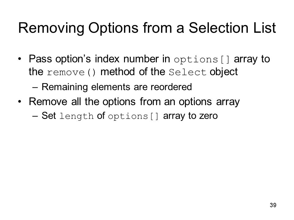 39 Removing Options from a Selection List Pass option’s index number in options[] array to the remove() method of the Select object –Remaining elements are reordered Remove all the options from an options array –Set length of options[] array to zero