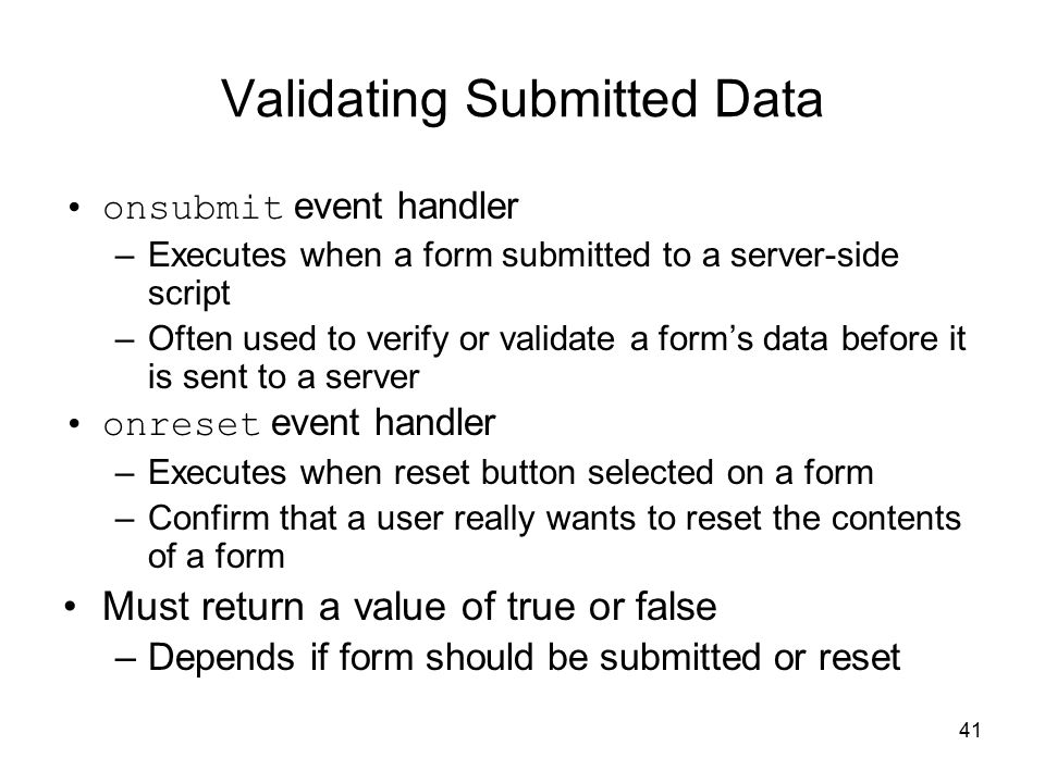 41 Validating Submitted Data onsubmit event handler –Executes when a form submitted to a server-side script –Often used to verify or validate a form’s data before it is sent to a server onreset event handler –Executes when reset button selected on a form –Confirm that a user really wants to reset the contents of a form Must return a value of true or false –Depends if form should be submitted or reset