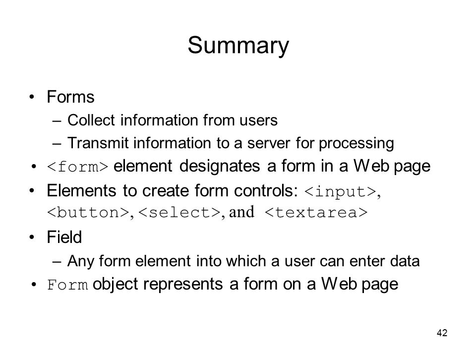 42 Summary Forms –Collect information from users –Transmit information to a server for processing element designates a form in a Web page Elements to create form controls:,,, and Field –Any form element into which a user can enter data Form object represents a form on a Web page
