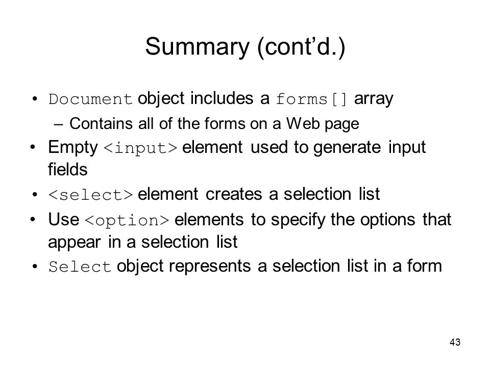 43 Summary (cont’d.) Document object includes a forms[] array –Contains all of the forms on a Web page Empty element used to generate input fields element creates a selection list Use elements to specify the options that appear in a selection list Select object represents a selection list in a form
