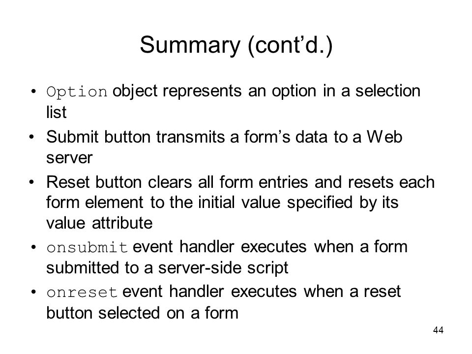 44 Summary (cont’d.) Option object represents an option in a selection list Submit button transmits a form’s data to a Web server Reset button clears all form entries and resets each form element to the initial value specified by its value attribute onsubmit event handler executes when a form submitted to a server-side script onreset event handler executes when a reset button selected on a form