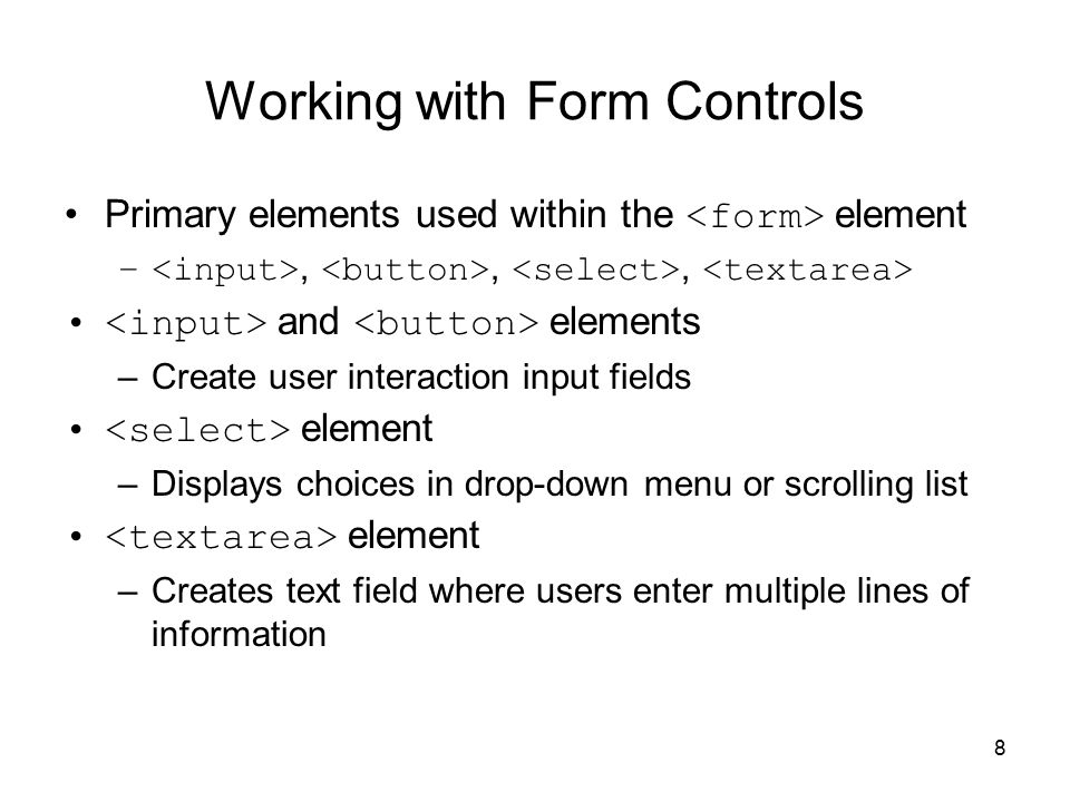 8 Working with Form Controls Primary elements used within the element –,,, and elements –Create user interaction input fields element –Displays choices in drop-down menu or scrolling list element –Creates text field where users enter multiple lines of information