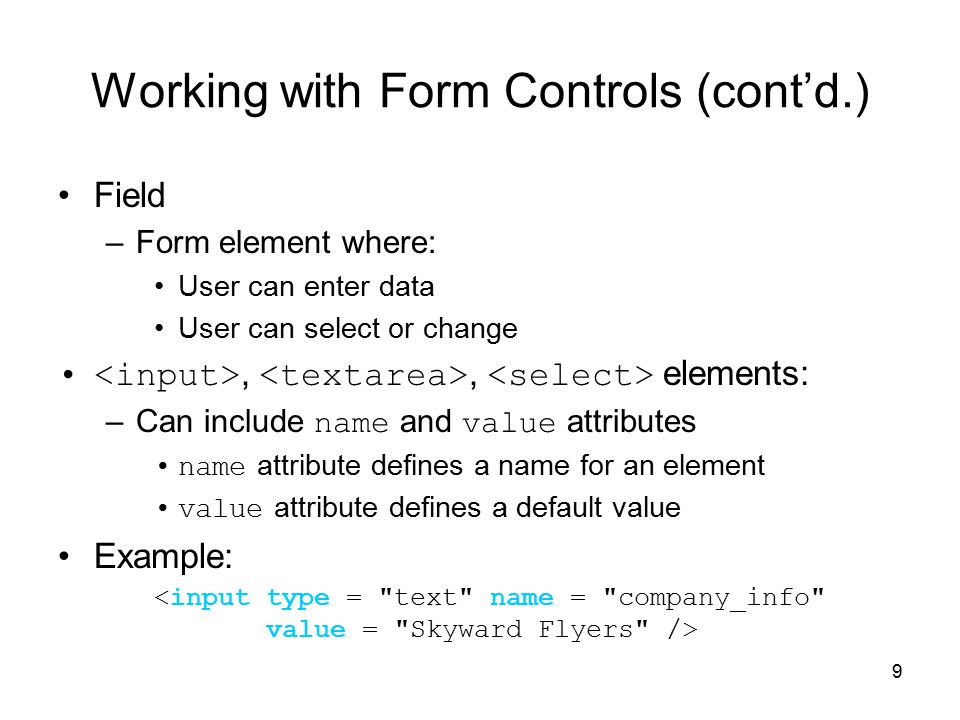 9 Working with Form Controls (cont’d.) Field –Form element where: User can enter data User can select or change,, elements: –Can include name and value attributes name attribute defines a name for an element value attribute defines a default value Example: <input type = text name = company_info value = Skyward Flyers />