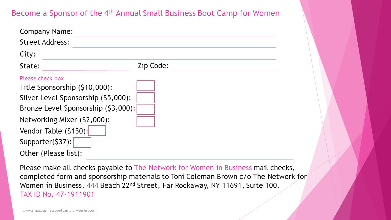 Become a Sponsor of the 4 th Annual Small Business Boot Camp for Women   Company Name: Street Address: City: State: Zip Code: Title Sponsorship ($10,000): Silver Level Sponsorship ($5,000): Bronze Level Sponsorship ($3,000): Networking Mixer ($2,000): Vendor Table ($150): Supporter($37): Other (Please list): Please make all checks payable to The Network for Women in Business mail checks, completed form and sponsorship materials to Toni Coleman Brown c/o The Network for Women in Business, 444 Beach 22 nd Street, Far Rockaway, NY 11691, Suite 100.