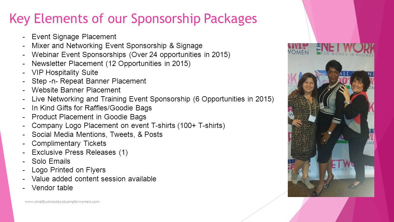 Key Elements of our Sponsorship Packages -Event Signage Placement -Mixer and Networking Event Sponsorship & Signage -Webinar Event Sponsorships (Over 24 opportunities in 2015) -Newsletter Placement (12 Opportunities in 2015) -VIP Hospitality Suite -Step -n- Repeat Banner Placement -Website Banner Placement -Live Networking and Training Event Sponsorship (6 Opportunities in 2015) -In Kind Gifts for Raffles/Goodie Bags -Product Placement in Goodie Bags -Company Logo Placement on event T-shirts (100+ T-shirts) -Social Media Mentions, Tweets, & Posts -Complimentary Tickets -Exclusive Press Releases (1) -Solo  s -Logo Printed on Flyers -Value added content session available -Vendor table
