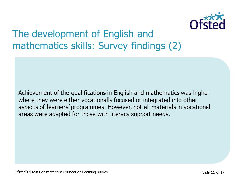 Slide 11 of 17 Achievement of the qualifications in English and mathematics was higher where they were either vocationally focused or integrated into other aspects of learners’ programmes.