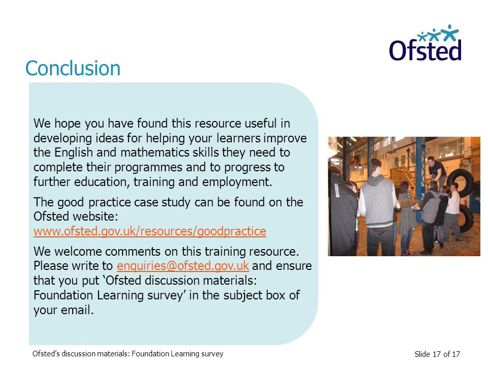 Slide 17 of 17 Conclusion We hope you have found this resource useful in developing ideas for helping your learners improve the English and mathematics skills they need to complete their programmes and to progress to further education, training and employment.