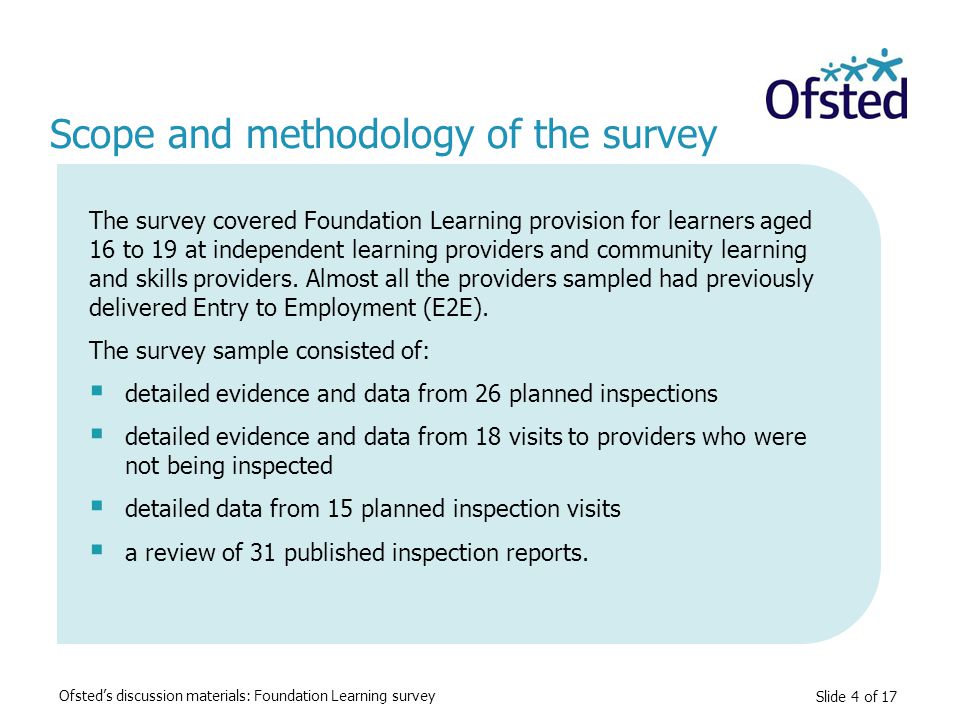 Slide 4 of 17 Scope and methodology of the survey The survey covered Foundation Learning provision for learners aged 16 to 19 at independent learning providers and community learning and skills providers.