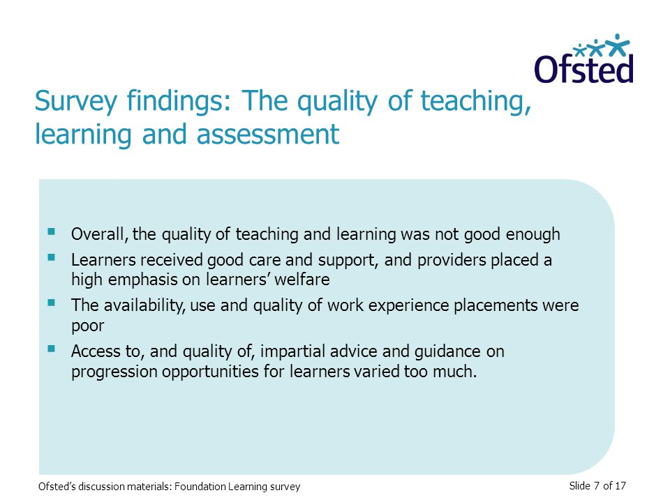 Slide 7 of 17  Overall, the quality of teaching and learning was not good enough  Learners received good care and support, and providers placed a high emphasis on learners’ welfare  The availability, use and quality of work experience placements were poor  Access to, and quality of, impartial advice and guidance on progression opportunities for learners varied too much.